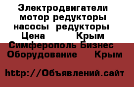 Электродвигатели, мотор-редукторы, насосы, редукторы › Цена ­ 123 - Крым, Симферополь Бизнес » Оборудование   . Крым